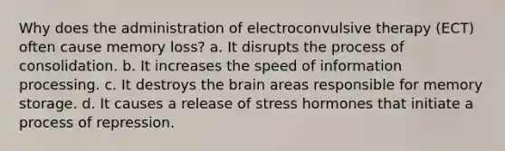 Why does the administration of <a href='https://www.questionai.com/knowledge/kBaQKWLD7s-electroconvulsive-therapy' class='anchor-knowledge'>electroconvulsive therapy</a> (ECT) often cause memory loss? a. It disrupts the process of consolidation. b. It increases the speed of information processing. c. It destroys <a href='https://www.questionai.com/knowledge/kLMtJeqKp6-the-brain' class='anchor-knowledge'>the brain</a> areas responsible for <a href='https://www.questionai.com/knowledge/khxari06Aj-memory-storage' class='anchor-knowledge'>memory storage</a>. d. It causes a release of stress hormones that initiate a process of repression.