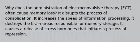 Why does the administration of electroconvulsive therapy (ECT) often cause memory loss? It disrupts the process of consolidation. It increases the speed of information processing. It destroys <a href='https://www.questionai.com/knowledge/kLMtJeqKp6-the-brain' class='anchor-knowledge'>the brain</a> areas responsible for <a href='https://www.questionai.com/knowledge/khxari06Aj-memory-storage' class='anchor-knowledge'>memory storage</a>. It causes a release of stress hormones that initiate a process of repression.