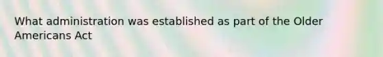 What administration was established as part of the Older Americans Act