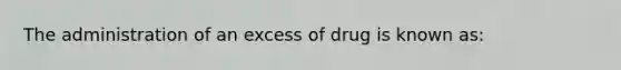 The administration of an excess of drug is known as: