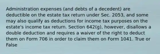 Administration expenses (and debts of a decedent) are deductible on the estate tax return under Sec. 2053, and some may also qualify as deductions for income tax purposes on the estate's income tax return. Section 642(g), however, disallows a double deduction and requires a waiver of the right to deduct them on Form 706 in order to claim them on Form 1041. True or False