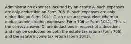 Administration expenses incurred by an estate A. such expenses are only deductible on Form 706. B. such expenses are only deductible on Form 1041. C. an executor must elect where to deduct administration expenses​ (Form 706 or Form​ 1041). This is the correct answer. D. are deductions in respect of a decedent and may be deducted on both the estate tax return​ (Form 706) and the estate income tax return​ (Form 1041).