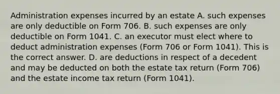 Administration expenses incurred by an estate A. such expenses are only deductible on Form 706. B. such expenses are only deductible on Form 1041. C. an executor must elect where to deduct administration expenses​ (Form 706 or Form​ 1041). This is the correct answer. D. are deductions in respect of a decedent and may be deducted on both the estate tax return​ (Form 706) and the estate income tax return​ (Form 1041).