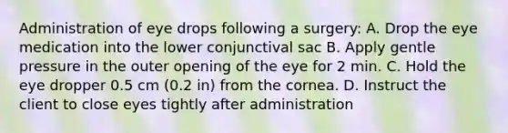 Administration of eye drops following a surgery: A. Drop the eye medication into the lower conjunctival sac B. Apply gentle pressure in the outer opening of the eye for 2 min. C. Hold the eye dropper 0.5 cm (0.2 in) from the cornea. D. Instruct the client to close eyes tightly after administration