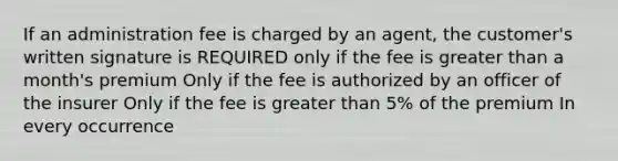 If an administration fee is charged by an agent, the customer's written signature is REQUIRED only if the fee is greater than a month's premium Only if the fee is authorized by an officer of the insurer Only if the fee is greater than 5% of the premium In every occurrence