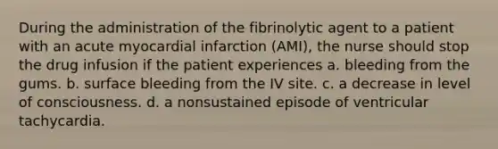 During the administration of the fibrinolytic agent to a patient with an acute myocardial infarction (AMI), the nurse should stop the drug infusion if the patient experiences a. bleeding from the gums. b. surface bleeding from the IV site. c. a decrease in level of consciousness. d. a nonsustained episode of ventricular tachycardia.