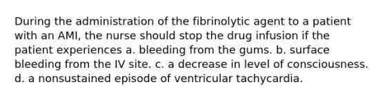 During the administration of the fibrinolytic agent to a patient with an AMI, the nurse should stop the drug infusion if the patient experiences a. bleeding from the gums. b. surface bleeding from the IV site. c. a decrease in level of consciousness. d. a nonsustained episode of ventricular tachycardia.