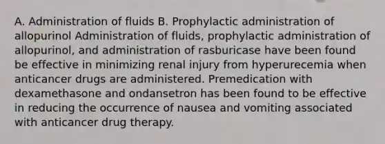 A. Administration of fluids B. Prophylactic administration of allopurinol Administration of fluids, prophylactic administration of allopurinol, and administration of rasburicase have been found be effective in minimizing renal injury from hyperurecemia when anticancer drugs are administered. Premedication with dexamethasone and ondansetron has been found to be effective in reducing the occurrence of nausea and vomiting associated with anticancer drug therapy.