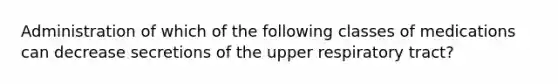 Administration of which of the following classes of medications can decrease secretions of the upper respiratory tract?