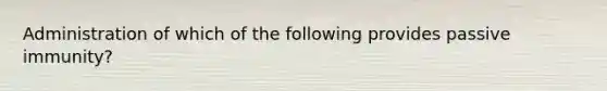 Administration of which of the following provides passive immunity?