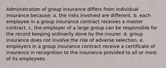 Administration of group insurance differs from individual insurance because: a. the risks involved are different. b. each employee in a group insurance contract receives a master contract. c. the employer of a large group can be responsible for the record keeping ordinarily done by the insurer. d. group insurance does not involve the risk of adverse selection. e. employers in a group insurance contract receive a certificate of insurance in recognition to the insurance provided to all or most of its employees.