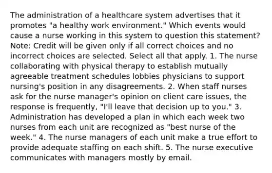 The administration of a healthcare system advertises that it promotes "a healthy work environment." Which events would cause a nurse working in this system to question this statement? Note: Credit will be given only if all correct choices and no incorrect choices are selected. Select all that apply. 1. The nurse collaborating with physical therapy to establish mutually agreeable treatment schedules lobbies physicians to support nursing's position in any disagreements. 2. When staff nurses ask for the nurse manager's opinion on client care issues, the response is frequently, "I'll leave that decision up to you." 3. Administration has developed a plan in which each week two nurses from each unit are recognized as "best nurse of the week." 4. The nurse managers of each unit make a true effort to provide adequate staffing on each shift. 5. The nurse executive communicates with managers mostly by email.