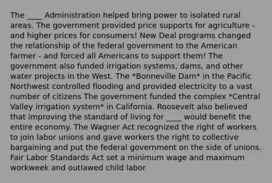 The ____ Administration helped bring power to isolated rural areas. The government provided price supports for agriculture - and higher prices for consumers! New Deal programs changed the relationship of the federal government to the American farmer - and forced all Americans to support them! The government also funded irrigation systems, dams, and other water projects in the West. The *Bonneville Dam* in the Pacific Northwest controlled flooding and provided electricity to a vast number of citizens The government funded the complex *Central Valley irrigation system* in California. Roosevelt also believed that improving the standard of living for ____ would benefit the entire economy. The Wagner Act recognized the right of workers to join labor unions and gave workers the right to collective bargaining and put the federal government on the side of unions. Fair Labor Standards Act set a minimum wage and maximum workweek and outlawed child labor