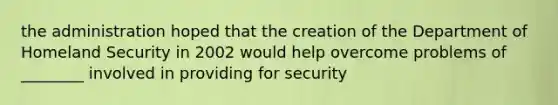 the administration hoped that the creation of the Department of Homeland Security in 2002 would help overcome problems of ________ involved in providing for security