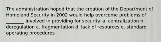 The administration hoped that the creation of the Department of Homeland Security in 2002 would help overcome problems of ________ involved in providing for security. a. centralization b. deregulation c. fragmentation d. lack of resources e. standard operating procedures