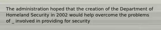 The administration hoped that the creation of the Department of Homeland Security in 2002 would help overcome the problems of _ involved in providing for security