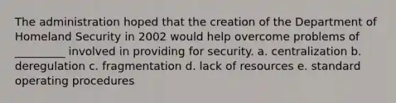 The administration hoped that the creation of the Department of Homeland Security in 2002 would help overcome problems of _________ involved in providing for security. a. centralization b. deregulation c. fragmentation d. lack of resources e. standard operating procedures