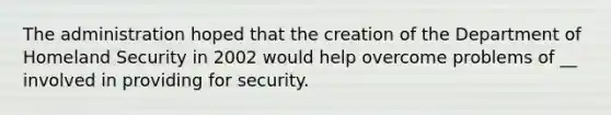 The administration hoped that the creation of the Department of Homeland Security in 2002 would help overcome problems of __ involved in providing for security.