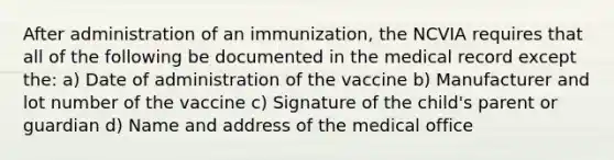 After administration of an immunization, the NCVIA requires that all of the following be documented in the medical record except the: a) Date of administration of the vaccine b) Manufacturer and lot number of the vaccine c) Signature of the child's parent or guardian d) Name and address of the medical office