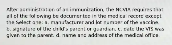 After administration of an immunization, the NCVIA requires that all of the following be documented in the medical record except the Select one: a. manufacturer and lot number of the vaccine. b. signature of the child's parent or guardian. c. date the VIS was given to the parent. d. name and address of the medical office.