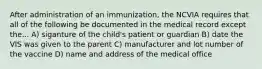 After administration of an immunization, the NCVIA requires that all of the following be documented in the medical record except the... A) siganture of the child's patient or guardian B) date the VIS was given to the parent C) manufacturer and lot number of the vaccine D) name and address of the medical office