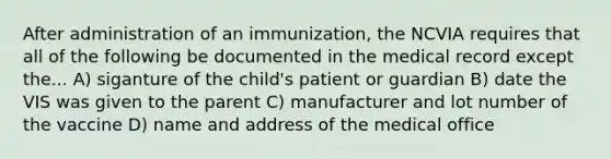 After administration of an immunization, the NCVIA requires that all of the following be documented in the medical record except the... A) siganture of the child's patient or guardian B) date the VIS was given to the parent C) manufacturer and lot number of the vaccine D) name and address of the medical office