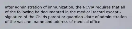 after administration of immunization, the NCVIA requires that all of the following be documented in the medical record except -signature of the Childs parent or guardian -date of administration of the vaccine -name and address of medical office