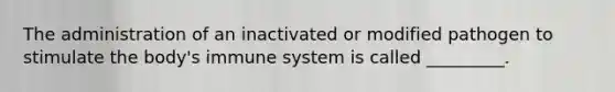 The administration of an inactivated or modified pathogen to stimulate the body's immune system is called _________.