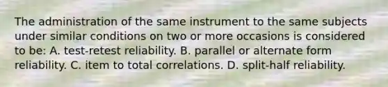 The administration of the same instrument to the same subjects under similar conditions on two or more occasions is considered to be: A. test-retest reliability. B. parallel or alternate form reliability. C. item to total correlations. D. split-half reliability.