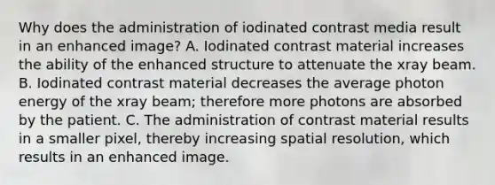 Why does the administration of iodinated contrast media result in an enhanced image? A. Iodinated contrast material increases the ability of the enhanced structure to attenuate the xray beam. B. Iodinated contrast material decreases the average photon energy of the xray beam; therefore more photons are absorbed by the patient. C. The administration of contrast material results in a smaller pixel, thereby increasing spatial resolution, which results in an enhanced image.