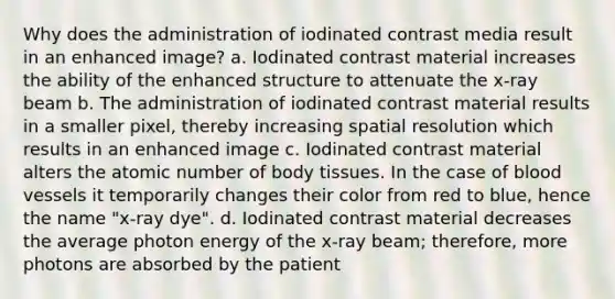 Why does the administration of iodinated contrast media result in an enhanced image? a. Iodinated contrast material increases the ability of the enhanced structure to attenuate the x-ray beam b. The administration of iodinated contrast material results in a smaller pixel, thereby increasing spatial resolution which results in an enhanced image c. Iodinated contrast material alters the atomic number of body tissues. In the case of blood vessels it temporarily changes their color from red to blue, hence the name "x-ray dye". d. Iodinated contrast material decreases the average photon energy of the x-ray beam; therefore, more photons are absorbed by the patient