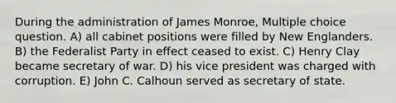 During the administration of James Monroe, Multiple choice question. A) all cabinet positions were filled by New Englanders. B) the Federalist Party in effect ceased to exist. C) Henry Clay became secretary of war. D) his vice president was charged with corruption. E) John C. Calhoun served as secretary of state.