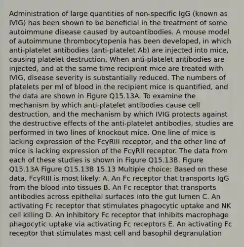 Administration of large quantities of non-specific IgG (known as IVIG) has been shown to be beneficial in the treatment of some autoimmune disease caused by autoantibodies. A mouse model of autoimmune thrombocytopenia has been developed, in which anti-platelet antibodies (anti-platelet Ab) are injected into mice, causing platelet destruction. When anti-platelet antibodies are injected, and at the same time recipient mice are treated with IVIG, disease severity is substantially reduced. The numbers of platelets per ml of blood in the recipient mice is quantified, and the data are shown in Figure Q15.13A. To examine the mechanism by which anti-platelet antibodies cause cell destruction, and the mechanism by which IVIG protects against the destructive effects of the anti-platelet antibodies, studies are performed in two lines of knockout mice. One line of mice is lacking expression of the FcγRIII receptor, and the other line of mice is lacking expression of the FcγRII receptor. The data from each of these studies is shown in Figure Q15.13B. Figure Q15.13A Figure Q15.13B 15.13 Multiple choice: Based on these data, FcγRIII is most likely: A. An Fc receptor that transports IgG from the blood into tissues B. An Fc receptor that transports antibodies across epithelial surfaces into the gut lumen C. An activating Fc receptor that stimulates phagocytic uptake and NK cell killing D. An inhibitory Fc receptor that inhibits macrophage phagocytic uptake via activating Fc receptors E. An activating Fc receptor that stimulates mast cell and basophil degranulation