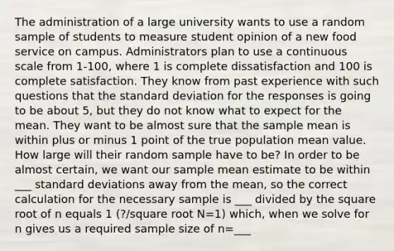 The administration of a large university wants to use a random sample of students to measure student opinion of a new food service on campus. Administrators plan to use a continuous scale from 1-100, where 1 is complete dissatisfaction and 100 is complete satisfaction. They know from past experience with such questions that the standard deviation for the responses is going to be about 5, but they do not know what to expect for the mean. They want to be almost sure that the sample mean is within plus or minus 1 point of the true population mean value. How large will their random sample have to be? In order to be almost certain, we want our sample mean estimate to be within ___ standard deviations away from the mean, so the correct calculation for the necessary sample is ___ divided by the square root of n equals 1 (?/square root N=1) which, when we solve for n gives us a required sample size of n=___