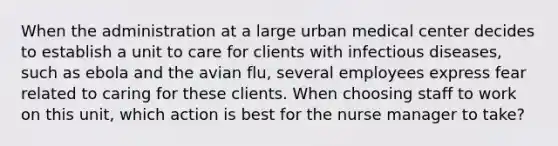 When the administration at a large urban medical center decides to establish a unit to care for clients with infectious diseases, such as ebola and the avian flu, several employees express fear related to caring for these clients. When choosing staff to work on this unit, which action is best for the nurse manager to take?