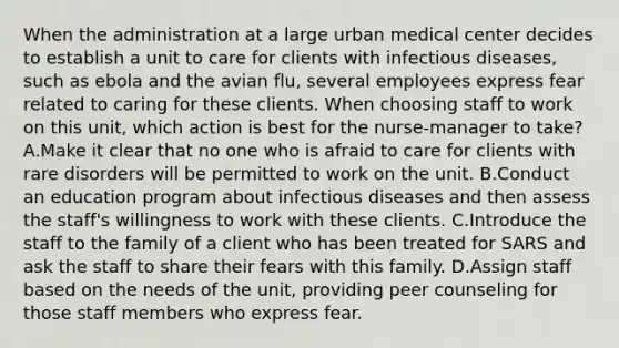 When the administration at a large urban medical center decides to establish a unit to care for clients with infectious diseases, such as ebola and the avian flu, several employees express fear related to caring for these clients. When choosing staff to work on this unit, which action is best for the nurse-manager to take? A.Make it clear that no one who is afraid to care for clients with rare disorders will be permitted to work on the unit. B.Conduct an education program about infectious diseases and then assess the staff's willingness to work with these clients. C.Introduce the staff to the family of a client who has been treated for SARS and ask the staff to share their fears with this family. D.Assign staff based on the needs of the unit, providing peer counseling for those staff members who express fear.