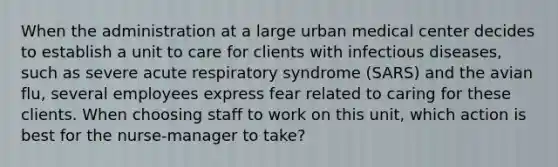 When the administration at a large urban medical center decides to establish a unit to care for clients with infectious diseases, such as severe acute respiratory syndrome (SARS) and the avian flu, several employees express fear related to caring for these clients. When choosing staff to work on this unit, which action is best for the nurse-manager to take?