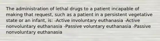 The administration of lethal drugs to a patient incapable of making that request, such as a patient in a persistent vegetative state or an infant, is: -Active involuntary euthanasia -Active nonvoluntary euthanasia -Passive voluntary euthanasia -Passive nonvoluntary euthanasia