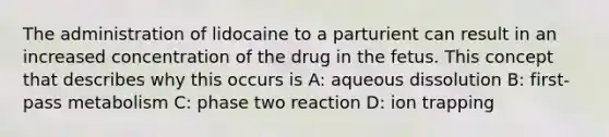 The administration of lidocaine to a parturient can result in an increased concentration of the drug in the fetus. This concept that describes why this occurs is A: aqueous dissolution B: first-pass metabolism C: phase two reaction D: ion trapping