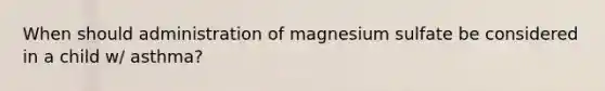 When should administration of magnesium sulfate be considered in a child w/ asthma?