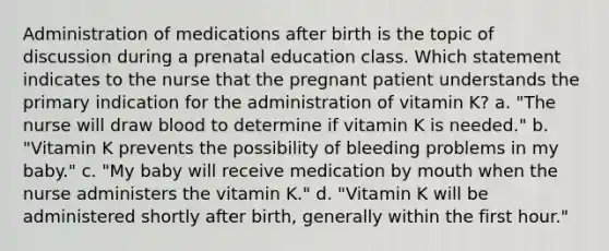 Administration of medications after birth is the topic of discussion during a prenatal education class. Which statement indicates to the nurse that the pregnant patient understands the primary indication for the administration of vitamin K? a. "The nurse will draw blood to determine if vitamin K is needed." b. "Vitamin K prevents the possibility of bleeding problems in my baby." c. "My baby will receive medication by mouth when the nurse administers the vitamin K." d. "Vitamin K will be administered shortly after birth, generally within the first hour."