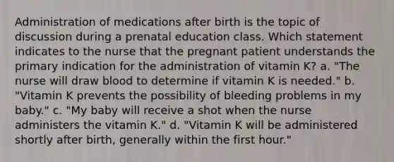 Administration of medications after birth is the topic of discussion during a prenatal education class. Which statement indicates to the nurse that the pregnant patient understands the primary indication for the administration of vitamin K? a. "The nurse will draw blood to determine if vitamin K is needed." b. "Vitamin K prevents the possibility of bleeding problems in my baby." c. "My baby will receive a shot when the nurse administers the vitamin K." d. "Vitamin K will be administered shortly after birth, generally within the first hour."