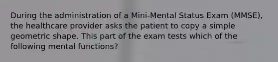 During the administration of a Mini-Mental Status Exam (MMSE), the healthcare provider asks the patient to copy a simple geometric shape. This part of the exam tests which of the following mental functions?