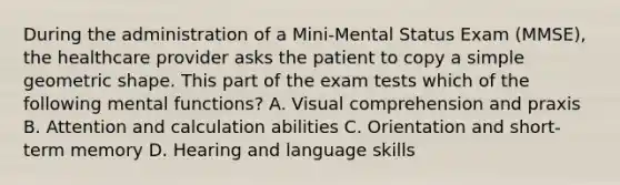 During the administration of a Mini-Mental Status Exam (MMSE), the healthcare provider asks the patient to copy a simple geometric shape. This part of the exam tests which of the following mental functions? A. Visual comprehension and praxis B. Attention and calculation abilities C. Orientation and short-term memory D. Hearing and language skills