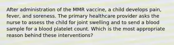 After administration of the MMR vaccine, a child develops pain, fever, and soreness. The primary healthcare provider asks the nurse to assess the child for joint swelling and to send a blood sample for a blood platelet count. Which is the most appropriate reason behind these interventions?