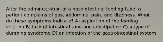 After the administration of a nasointestinal feeding tube, a patient complains of gas, abdominal pain, and dizziness. What do these symptoms indicate? A) aspiration of the feeding solution B) lack of intestinal tone and constipation C) a type of dumping syndrome D) an infection of the gastrointestinal system