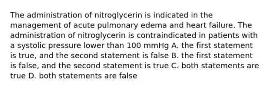 The administration of nitroglycerin is indicated in the management of acute pulmonary edema and heart failure. The administration of nitroglycerin is contraindicated in patients with a systolic pressure lower than 100 mmHg A. the first statement is true, and the second statement is false B. the first statement is false, and the second statement is true C. both statements are true D. both statements are false