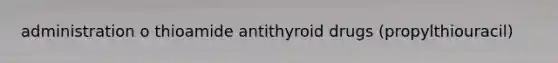 administration o thioamide antithyroid drugs (propylthiouracil)