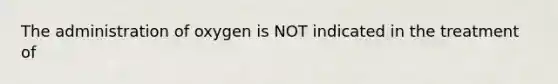 The administration of oxygen is NOT indicated in the treatment of