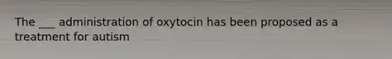 The ___ administration of oxytocin has been proposed as a treatment for autism